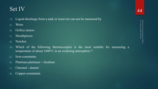 Set IV
19. Liquid discharge from a tank or reservoir can not be measured by
a) Weirs
b) Orifice meters
c) Mouthpieces
d) Notches
20. Which of the following thermocouples is the most suitable for measuring a
temperature of about 1600°C in an oxidizing atmosphere ?
a) Iron-constantan
b) Platinum-platinum + rhodium
c) Chromel - alumel
d) Copper-constantan
44
 