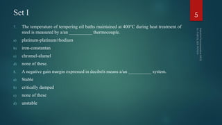 Set I
7. The temperature of tempering oil baths maintained at 400°C during heat treatment of
steel is measured by a/an __________ thermocouple.
a) platinum-platinum/rhodium
b) iron-constantan
c) chromel-alumel
d) none of these.
8. A negative gain margin expressed in decibels means a/an __________ system.
a) Stable
b) critically damped
c) none of these
d) unstable
5
 
