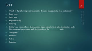 Set I
9. Which of the following is an undesirable dynamic characteristic of an instrument ?
a) Static error
b) Dead zone
c) Reproducibility
d) Time lag
10. Dilute wine was used as a thermometric liquid initially to develop temperature scale.
First emperical temperature scale developed was the __________ scale.
a) Centigrade
b) Farenhite
c) Kelvin
d) Reaumer
6
 