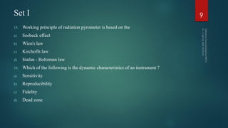 Set I
15. Working principle of radiation pyrometer is based on the
a) Seebeck effect
b) Wien's law
c) Kirchoffs law
d) Stafan - Boltzman law
16. Which of the following is the dynamic characteristics of an instrument ?
a) Sensitivity
b) Reproducibility
c) Fidelity
d) Dead zone
9
 
