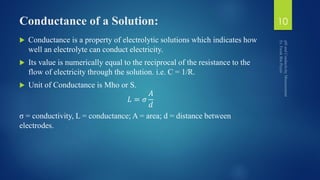 Conductance of a Solution:
 Conductance is a property of electrolytic solutions which indicates how
well an electrolyte can conduct electricity.
 Its value is numerically equal to the reciprocal of the resistance to the
flow of electricity through the solution. i.e. C = 1/R.
 Unit of Conductance is Mho or S.
𝐿 = 𝜎
𝐴
𝑑
σ = conductivity, L = conductance; A = area; d = distance between
electrodes.
10
 