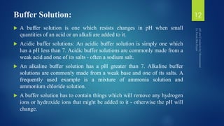 Buffer Solution:
 A buffer solution is one which resists changes in pH when small
quantities of an acid or an alkali are added to it.
 Acidic buffer solutions: An acidic buffer solution is simply one which
has a pH less than 7. Acidic buffer solutions are commonly made from a
weak acid and one of its salts - often a sodium salt.
 An alkaline buffer solution has a pH greater than 7. Alkaline buffer
solutions are commonly made from a weak base and one of its salts. A
frequently used example is a mixture of ammonia solution and
ammonium chloride solution.
 A buffer solution has to contain things which will remove any hydrogen
ions or hydroxide ions that might be added to it - otherwise the pH will
change.
12
 