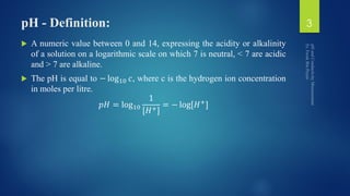 pH - Definition:
 A numeric value between 0 and 14, expressing the acidity or alkalinity
of a solution on a logarithmic scale on which 7 is neutral, < 7 are acidic
and > 7 are alkaline.
 The pH is equal to − log10 𝑐, where c is the hydrogen ion concentration
in moles per litre.
𝑝𝐻 = log10
1
[𝐻+]
= − log[𝐻+
]
3
 