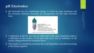 pH Electrodes:
 pH electrodes are of a combination design, in which the glass membrane and
the necessary reference electrodes are incorporated into the same electrode
body.
 A difference in the H+ activities on either side of the glass membrane leads to
a difference in the number of ion pairs that exist, and an imbalance in the
surface charge between the hydrated layers.
 This results in a membrane potential that is pH dependent, described according
to the Nernst equation
4
 