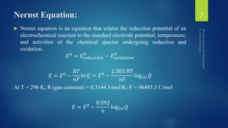 Nernst Equation:
 Nernst equation is an equation that relates the reduction potential of an
electrochemical reaction to the standard electrode potential, temperature,
and activities of the chemical species undergoing reduction and
oxidation.
𝐸0
= 𝐸𝑟𝑒𝑑𝑢𝑐𝑡𝑖𝑜𝑛
0
− 𝐸 𝑜𝑥𝑖𝑑𝑎𝑡𝑖𝑜𝑛
0
𝐸 = 𝐸0 −
𝑅𝑇
𝑛𝐹
ln 𝑄 = 𝐸0 −
2.303 𝑅𝑇
𝑛𝐹
log10 𝑄
At T = 298 K; R (gas constant) = 8.3144 J-mol/K; F = 96485.3 C/mol
𝐸 = 𝐸0 −
0.592
𝑛
log10 𝑄
7
 