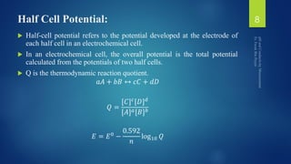 Half Cell Potential:
 Half-cell potential refers to the potential developed at the electrode of
each half cell in an electrochemical cell.
 In an electrochemical cell, the overall potential is the total potential
calculated from the potentials of two half cells.
 Q is the thermodynamic reaction quotient.
𝑎𝐴 + 𝑏𝐵 ↔ 𝑐𝐶 + 𝑑𝐷
𝑄 =
[𝐶] 𝑐[𝐷] 𝑑
[𝐴] 𝑎[𝐵] 𝑏
𝐸 = 𝐸0 −
0.592
𝑛
log10 𝑄
8
 