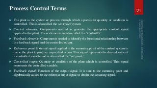 Process Control Terms
 The plant is the system or process through which a particular quantity or condition is
controlled. This is also called the controlled system.
 Control elements: Components needed to generate the appropriate control signal
applied to the plant. These elements are also called the “controller.”
 Feedback elements: Components needed to identify the functional relationship between
the feedback signal and the controlled output.
 Reference point: External signal applied to the summing point of the control system to
cause the plant to produce a specified action. This signal represents the desired value of
a controlled variable and is also called the “set point.”
 Controlled output: Quantity or condition of the plant which is controlled. This signal
represents the controlled variable.
 Feedback signal: Function of the output signal. It is sent to the summing point and
algebraically added to the reference input signal to obtain the actuating signal.
21
 
