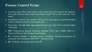 Process Control Terms
 Actuating signal: The control action of the control loop and is equal to the algebraic
sum of the reference input signal and feedback signal. This is also called the “error
signal.”
 Manipulated variable: The variable of the process acted upon to maintain the plant
output (controlled variable) at the desired value.
 Disturbance: An undesirable input signal that upsets the value of the controlled output
of the plant.
 PID = Proportional, Integral, Derivative algorithm. This is not a P&ID, which is a
Piping (or Process) and Instrumentation Diagram.
 PV = Process Variable - a quantity used as a feedback, typically measured by an
instrument. Also sometimes called "MV" - Measured Value.
 SP = Set Point - the desired value for the PV.
22
 