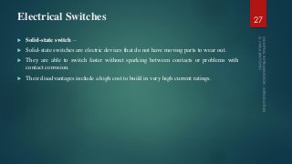 Electrical Switches
 Solid-state switch –
 Solid-state switches are electric devices that do not have moving parts to wear out.
 They are able to switch faster without sparking between contacts or problems with
contact corrosion.
 Their disadvantages include a high cost to build in very high current ratings.
27
 
