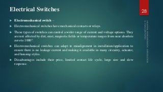 Electrical Switches
 Electromechanical switch –
 Electromechanical switches have mechanical contacts or relays.
 These types of switches can control a wider range of current and voltage options. They
are not affected by dirt, mist, magnetic fields or temperature ranges from near absolute
zero to 1000°.
 Electromechanical switches can adapt to misalignment in installation/application to
ensure there is no leakage current and making it available in many circuitry, actuator,
and housing styles.
 Disadvantages include their price, limited contact life cycle, large size and slow
response.
28
 