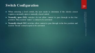 Switch Configuration
 When selecting a level switch, the user needs to determine if the electric circuit
requires a normally open or normally closed switch.
 Normally open (NO) switches do not allow current to pass through in the free
position. They need to "make" a contact to be activated.
 Normally closed (NC) switches allow current to pass through in the free position and
need to "break" contact (open) to be activated.
29
 