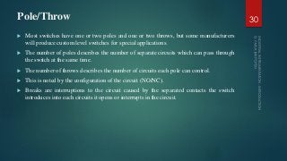 Pole/Throw
 Most switches have one or two poles and one or two throws, but some manufacturers
will produce custom level switches for special applications.
 The number of poles describes the number of separate circuits which can pass through
the switch at the same time.
 The number of throws describes the number of circuits each pole can control.
 This is noted by the configuration of the circuit (NO/NC).
 Breaks are interruptions to the circuit caused by the separated contacts the switch
introduces into each circuits it opens or interrupts in the circuit.
30
 