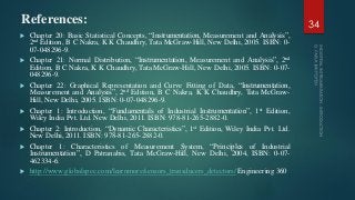 References:
 Chapter 20: Basic Statistical Concepts, “Instrumentation, Measurement and Analysis”,
2nd Edition, B C Nakra, K K Chaudhry, Tata McGraw-Hill, New Delhi, 2005. ISBN: 0-
07-048296-9.
 Chapter 21: Normal Distribution, “Instrumentation, Measurement and Analysis”, 2nd
Edition, B C Nakra, K K Chaudhry, Tata McGraw-Hill, New Delhi, 2005. ISBN: 0-07-
048296-9.
 Chapter 22: Graphical Representation and Curve Fitting of Data, “Instrumentation,
Measurement and Analysis”, 2nd Edition, B C Nakra, K K Chaudhry, Tata McGraw-
Hill, New Delhi, 2005. ISBN: 0-07-048296-9.
 Chapter 1: Introduction, “Fundamentals of Industrial Instrumentation”, 1st Edition,
Wiley India Pvt. Ltd. New Delhi, 2011. ISBN: 978-81-265-2882-0.
 Chapter 2: Introduction, “Dynamic Characteristics”, 1st Edition, Wiley India Pvt. Ltd.
New Delhi, 2011. ISBN: 978-81-265-2882-0.
 Chapter 1: Characteristics of Measurement System, “Principles of Industrial
Instrumentation”, D Patranabis, Tata McGraw-Hill, New Delhi, 2004, ISBN: 0-07-
462334-6.
 http://www.globalspec.com/learnmore/sensors_transducers_detectors/ Engineering 360
34
 