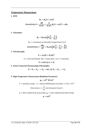 Er. Faruk Bin, Dept. of AEIE, UIT, BU Page 10 of 13
Temperature Measurement
1. RTD
𝑹𝑻 = 𝑹𝟎[𝟏 + 𝜶∆𝑻]
𝑺𝒆𝒏𝒔𝒊𝒕𝒊𝒗𝒊𝒕𝒚 𝑺 =
𝒅𝑹
𝒅(∆𝑻)
=
𝒅
𝒅(∆𝑻)
𝑹𝟎[𝟏 + 𝜶∆𝑻] = 𝜶𝑹𝟎
2. Thermistor
𝑹𝑻 = 𝑹𝟎𝒆𝒙𝒑 [𝜷 (
𝟏
𝑻
−
𝟏
𝑻𝟎
)]
𝑅0 = 𝑟𝑒𝑠𝑖𝑠𝑡𝑎𝑛𝑐𝑒 𝑎𝑡 𝑎𝑏𝑠𝑜𝑙𝑢𝑡𝑒 𝑡𝑒𝑚𝑝𝑒𝑟𝑎𝑡𝑢𝑟𝑒 𝑇0 𝐾
𝑺𝒆𝒏𝒔𝒊𝒕𝒊𝒗𝒊𝒕𝒚 𝑺 =
𝒅𝑹𝑻
𝒅𝑻
= 𝑹𝟎𝒆𝒙𝒑 [𝜷 (
𝟏
𝑻
−
𝟏
𝑻𝟎
) −
𝜷
𝑻𝟐
]
3. Thermocouple
𝑬 = 𝒂(∆𝜽) + 𝒃(∆𝜽)𝟐
𝐸 = 𝑒𝑚𝑓 𝑑𝑒𝑣𝑒𝑙𝑜𝑝𝑒𝑑; ∆𝜃 = 𝑡𝑒𝑚𝑝. 𝑑𝑖𝑓𝑓. ; 𝑎, 𝑏 = 𝑐𝑜𝑛𝑠𝑡𝑎𝑛𝑡𝑠
𝑬 ≅ 𝒂∆𝜽 (𝒊𝒇 𝒂 ≫ 𝒃)
4. Series Connected Thermocouple (Thermopile)
𝑬 = 𝑬𝟏 + 𝑬𝟐 … + 𝑬𝒏 = 𝒏𝑬𝟏 (𝒊𝒇 𝑬𝟏 = 𝑬𝟐 … = 𝑬𝒏
5. High Temperature Measurement (Radiation Pyrometer)
𝒒𝒃 = 𝝈𝑻𝟒
𝑾 𝒎𝟐
⁄
𝑇 = 𝑎𝑏𝑠𝑜𝑙𝑢𝑡𝑒 𝑡𝑒𝑚𝑝. ; 𝜎 = 𝑆𝑡𝑒𝑓𝑎𝑛 𝐵𝑂𝑙𝑡𝑧𝑚𝑎𝑛𝑛 𝐶𝑜𝑛𝑠𝑡𝑎𝑛𝑡 = 57.2 ∗ 10−9
𝐸𝑚𝑖𝑠𝑠𝑖𝑣𝑖𝑡𝑦 𝜀 =
𝑞
𝑞0
; 𝑙𝑖𝑒𝑠 𝑏𝑒𝑡𝑤𝑒𝑒𝑛 0 𝑎𝑛𝑑 1
𝑞 = ℎ𝑒𝑎𝑡 𝑟𝑎𝑑𝑖𝑎𝑡𝑒𝑑 𝑏𝑦 𝑔𝑟𝑎𝑦 𝑏𝑜𝑑𝑦; 𝑞0 = ℎ𝑒𝑎𝑡 𝑟𝑎𝑑𝑖𝑎𝑡𝑒𝑑 𝑏𝑦 𝑏𝑙𝑎𝑐𝑘 𝑏𝑜𝑑𝑦;
𝒒 = 𝜺𝝈𝑻𝟒
 