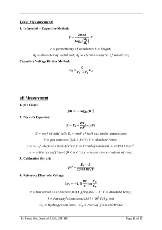 Er. Faruk Bin, Dept. of AEIE, UIT, BU Page 11 of 13
Level Measurement:
1. Inferential – Capacitive Method:
𝑪 =
𝟐𝝅𝜺𝒉
𝐥𝐨𝐠𝒆 (
𝒅𝟐
𝒅𝟏
)
𝑭
𝜀 = 𝑝𝑒𝑟𝑚𝑖𝑡𝑡𝑖𝑣𝑖𝑡𝑦 𝑜𝑓 𝑖𝑛𝑠𝑢𝑙𝑎𝑡𝑜𝑟; ℎ = ℎ𝑒𝑖𝑔ℎ𝑡;
𝑑1 = 𝑑𝑖𝑎𝑚𝑒𝑡𝑒𝑟 𝑜𝑓 𝑚𝑒𝑡𝑎𝑙 𝑟𝑜𝑑; 𝑑2 = 𝑒𝑡𝑒𝑟𝑛𝑎𝑙 𝑑𝑖𝑎𝑚𝑒𝑡𝑒𝑟 𝑜𝑓 𝑖𝑛𝑠𝑢𝑙𝑎𝑡𝑜𝑟;
Capacitive Voltage Divider Method:
𝑬𝟎 =
𝑪𝟏
𝑪𝟏 + 𝑪𝟐
𝑬𝑨
pH Measurement
1. pH Value:
𝒑𝑯 = − 𝐥𝐨𝐠𝟏𝟎[𝑯+]
2. Nernst’s Equation:
𝑬 = 𝑬𝟎 +
𝑹𝑻
𝒏𝑭
𝐥𝐧(𝒂𝑪)
𝐸 = 𝑒𝑚𝑓 𝑜𝑓 ℎ𝑎𝑙𝑓 𝑐𝑒𝑙𝑙; 𝐸0 = 𝑒𝑚𝑓 𝑜𝑓 ℎ𝑎𝑙𝑓 𝑐𝑒𝑙𝑙 𝑢𝑛𝑑𝑒𝑟 𝑠𝑎𝑡𝑢𝑟𝑎𝑡𝑖𝑜𝑛;
𝑅 = 𝑔𝑎𝑠 𝑐𝑜𝑛𝑠𝑡𝑎𝑛𝑡 (8.314 𝐽 °𝐶
⁄ ; 𝑇 = 𝐴𝑏𝑠𝑜𝑙𝑢𝑡𝑒 𝑇𝑒𝑚𝑝. ;
𝑛 = 𝑛𝑜. 𝑜𝑓 𝑒𝑙𝑒𝑐𝑡𝑟𝑜𝑛𝑠 𝑡𝑟𝑎𝑛𝑠𝑓𝑒𝑟𝑟𝑒𝑑; 𝐹 = 𝐹𝑎𝑟𝑎𝑑𝑎𝑦 𝐶𝑜𝑛𝑠𝑡𝑎𝑛𝑡 = 96493 𝐶𝑚𝑜𝑙−1
;
𝑎 = 𝑎𝑐𝑡𝑖𝑣𝑖𝑡𝑦 𝑐𝑜𝑒𝑓𝑓𝑖𝑐𝑖𝑒𝑛𝑡 (0 < 𝑎 < 1); 𝑐 = 𝑚𝑜𝑙𝑎𝑟 𝑐𝑜𝑛𝑐𝑒𝑛𝑡𝑟𝑎𝑡𝑖𝑜𝑛 𝑜𝑓 𝑖𝑜𝑛𝑠;
3. Calibration for pH:
𝒑𝑯 =
𝑬𝟎 − 𝑬
𝟐𝟑𝟎𝟑 𝑹𝑻 𝑭
⁄
4. Reference Electrode Voltage:
∆𝒗𝟐 = −𝟐. 𝟑
𝑹𝑻
𝝉
𝐥𝐨𝐠
𝑪𝑯
𝑪𝑹
𝑅 = 𝑈𝑛𝑖𝑣𝑒𝑟𝑠𝑎𝑙 𝐺𝑎𝑠 𝐶𝑜𝑛𝑠𝑡𝑎𝑛𝑡, 8314 𝐽 𝑘𝑔. 𝑚𝑜𝑙 − 𝐾
⁄ ; 𝑇 = 𝐴𝑏𝑠𝑜𝑙𝑢𝑡𝑒 𝑡𝑒𝑚𝑝. ;
𝐽 = 𝐹𝑎𝑟𝑎𝑑𝑎𝑦′
𝑠𝐶𝑜𝑛𝑠𝑡𝑎𝑛𝑡, 0.647 ∗ 107
𝐶 𝑘𝑔. 𝑚𝑜𝑙
⁄
𝐶𝐻 = 𝐻𝑦𝑑𝑟𝑜𝑔𝑒𝑛 𝑖𝑜𝑛 𝑐𝑜𝑛𝑐. ; 𝐶𝑅 = 𝑐𝑜𝑛𝑐. 𝑜𝑓 𝑔𝑙𝑎𝑠𝑠 𝑒𝑙𝑒𝑐𝑡𝑟𝑜𝑑𝑒;
 