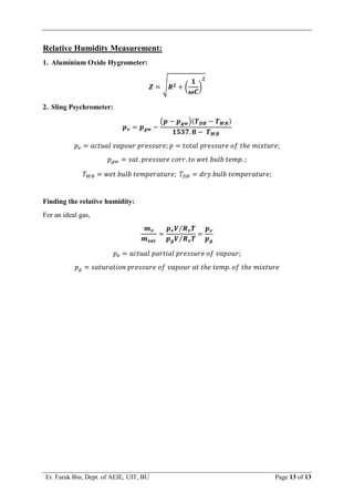 Er. Faruk Bin, Dept. of AEIE, UIT, BU Page 13 of 13
Relative Humidity Measurement:
1. Aluminium Oxide Hygrometer:
𝒁 = √𝑹𝟐 + (
𝟏
𝝎𝑪
)
𝟐
2. Sling Psychrometer:
𝒑𝒗 = 𝒑𝒈𝒘 −
(𝒑 − 𝒑𝒈𝒘)(𝑻𝑫𝑩 − 𝑻𝑾𝑩)
𝟏𝟓𝟑𝟕. 𝟖 − 𝑻𝑾𝑩
𝑝𝑣 = 𝑎𝑐𝑡𝑢𝑎𝑙 𝑣𝑎𝑝𝑜𝑢𝑟 𝑝𝑟𝑒𝑠𝑠𝑢𝑟𝑒; 𝑝 = 𝑡𝑜𝑡𝑎𝑙 𝑝𝑟𝑒𝑠𝑠𝑢𝑟𝑒 𝑜𝑓 𝑡ℎ𝑒 𝑚𝑖𝑥𝑡𝑢𝑟𝑒;
𝑝𝑔𝑤 = 𝑠𝑎𝑡. 𝑝𝑟𝑒𝑠𝑠𝑢𝑟𝑒 𝑐𝑜𝑟𝑟. 𝑡𝑜 𝑤𝑒𝑡 𝑏𝑢𝑙𝑏 𝑡𝑒𝑚𝑝. ;
𝑇𝑊𝐵 = 𝑤𝑒𝑡 𝑏𝑢𝑙𝑏 𝑡𝑒𝑚𝑝𝑒𝑟𝑎𝑡𝑢𝑟𝑒; 𝑇𝐷𝐵 = 𝑑𝑟𝑦 𝑏𝑢𝑙𝑏 𝑡𝑒𝑚𝑝𝑒𝑟𝑎𝑡𝑢𝑟𝑒;
Finding the relative humidity:
For an ideal gas,
𝒎𝒗
𝒎𝒔𝒂𝒕.
=
𝒑𝒗𝑽 𝑹𝒗𝑻
⁄
𝒑𝒈𝑽 𝑹𝒗𝑻
⁄
=
𝒑𝒗
𝒑𝒈
𝑝𝑣 = 𝑎𝑐𝑡𝑢𝑎𝑙 𝑝𝑎𝑟𝑡𝑖𝑎𝑙 𝑝𝑟𝑒𝑠𝑠𝑢𝑟𝑒 𝑜𝑓 𝑣𝑎𝑝𝑜𝑢𝑟;
𝑝𝑔 = 𝑠𝑎𝑡𝑢𝑟𝑎𝑡𝑖𝑜𝑛 𝑝𝑟𝑒𝑠𝑠𝑢𝑟𝑒 𝑜𝑓 𝑣𝑎𝑝𝑜𝑢𝑟 𝑎𝑡 𝑡ℎ𝑒 𝑡𝑒𝑚𝑝. 𝑜𝑓 𝑡ℎ𝑒 𝑚𝑖𝑥𝑡𝑢𝑟𝑒
 