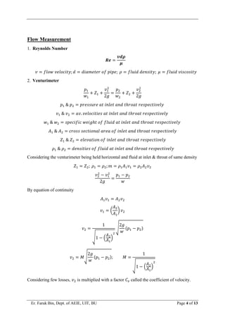 Er. Faruk Bin, Dept. of AEIE, UIT, BU Page 4 of 13
Flow Measurement
1. Reynolds Number
𝑹𝒆 =
𝒗𝒅𝝆
𝝁
𝑣 = 𝑓𝑙𝑜𝑤 𝑣𝑒𝑙𝑜𝑐𝑖𝑡𝑦; 𝑑 = 𝑑𝑖𝑎𝑚𝑒𝑡𝑒𝑟 𝑜𝑓 𝑝𝑖𝑝𝑒; 𝜌 = 𝑓𝑙𝑢𝑖𝑑 𝑑𝑒𝑛𝑠𝑖𝑡𝑦; 𝜇 = 𝑓𝑙𝑢𝑖𝑑 𝑣𝑖𝑠𝑐𝑜𝑠𝑖𝑡𝑦
2. Venturimeter
𝑝1
𝑤1
+ 𝑍1 +
𝑣1
2
2𝑔
=
𝑝2
𝑤2
+ 𝑍2 +
𝑣2
2
2𝑔
𝑝1 & 𝑝2 = 𝑝𝑟𝑒𝑠𝑠𝑢𝑟𝑒 𝑎𝑡 𝑖𝑛𝑙𝑒𝑡 𝑎𝑛𝑑 𝑡ℎ𝑟𝑜𝑎𝑡 𝑟𝑒𝑠𝑝𝑒𝑐𝑡𝑖𝑣𝑒𝑙𝑦
𝑣1 & 𝑣2 = 𝑎𝑣. 𝑣𝑒𝑙𝑜𝑐𝑖𝑡𝑖𝑒𝑠 𝑎𝑡 𝑖𝑛𝑙𝑒𝑡 𝑎𝑛𝑑 𝑡ℎ𝑟𝑜𝑎𝑡 𝑟𝑒𝑠𝑝𝑒𝑐𝑡𝑖𝑣𝑒𝑙𝑦
𝑤1 & 𝑤2 = 𝑠𝑝𝑒𝑐𝑖𝑓𝑖𝑐 𝑤𝑒𝑖𝑔ℎ𝑡 𝑜𝑓 𝑓𝑙𝑢𝑖𝑑 𝑎𝑡 𝑖𝑛𝑙𝑒𝑡 𝑎𝑛𝑑 𝑡ℎ𝑟𝑜𝑎𝑡 𝑟𝑒𝑠𝑝𝑒𝑐𝑡𝑖𝑣𝑒𝑙𝑦
𝐴1 & 𝐴2 = 𝑐𝑟𝑜𝑠𝑠 𝑠𝑒𝑐𝑡𝑖𝑜𝑛𝑎𝑙 𝑎𝑟𝑒𝑎 𝑜𝑓 𝑖𝑛𝑙𝑒𝑡 𝑎𝑛𝑑 𝑡ℎ𝑟𝑜𝑎𝑡 𝑟𝑒𝑠𝑝𝑒𝑐𝑡𝑖𝑣𝑒𝑙𝑦
𝑍1 & 𝑍2 = 𝑒𝑙𝑒𝑣𝑎𝑡𝑖𝑜𝑛 𝑜𝑓 𝑖𝑛𝑙𝑒𝑡 𝑎𝑛𝑑 𝑡ℎ𝑟𝑜𝑎𝑡 𝑟𝑒𝑠𝑝𝑒𝑐𝑡𝑖𝑣𝑒𝑙𝑦
𝜌1 & 𝜌2 = 𝑑𝑒𝑛𝑠𝑖𝑡𝑖𝑒𝑠 𝑜𝑓 𝑓𝑙𝑢𝑖𝑑 𝑎𝑡 𝑖𝑛𝑙𝑒𝑡 𝑎𝑛𝑑 𝑡ℎ𝑟𝑜𝑎𝑡 𝑟𝑒𝑠𝑝𝑒𝑐𝑡𝑖𝑣𝑒𝑙𝑦
Considering the venturimeter being held horizontal and fluid at inlet & throat of same density
𝑍1 = 𝑍2; 𝜌1 = 𝜌2; 𝑚 = 𝜌1𝐴1𝑣1 = 𝜌2𝐴2𝑣2
𝑣2
2
− 𝑣1
2
2𝑔
=
𝑝1 − 𝑝2
𝑤
By equation of continuity
𝐴1𝑣1 = 𝐴2𝑣2
𝑣1 = (
𝐴2
𝐴1
) 𝑣2
𝑣2 =
1
√1 − (
𝐴2
𝐴1
)
2
√
2𝑔
𝑤
(𝑝1 − 𝑝2)
𝑣2 = 𝑀√
2𝑔
𝑤
(𝑝1 − 𝑝2); 𝑀 =
1
√1 − (
𝐴2
𝐴1
)
2
Considering few losses, 𝑣2 is multiplied with a factor 𝐶𝑣 called the coefficient of velocity.
 