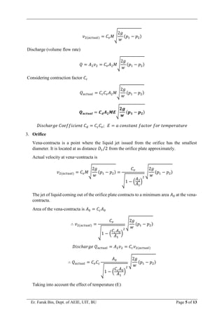 Er. Faruk Bin, Dept. of AEIE, UIT, BU Page 5 of 13
𝑣2(𝑎𝑐𝑡𝑢𝑎𝑙) = 𝐶𝑣𝑀√
2𝑔
𝑤
(𝑝1 − 𝑝2)
Discharge (volume flow rate)
𝑄 = 𝐴2𝑣2 = 𝐶𝑣𝐴2𝑀√
2𝑔
𝑤
(𝑝1 − 𝑝2)
Considering contraction factor 𝐶𝑐
𝑄𝑎𝑐𝑡𝑢𝑎𝑙 = 𝐶𝑐𝐶𝑣𝐴2𝑀√
2𝑔
𝑤
(𝑝1 − 𝑝2)
𝑸𝒂𝒄𝒕𝒖𝒂𝒍 = 𝑪𝒅𝑨𝟐𝑴𝑬√
𝟐𝒈
𝒘
(𝒑𝟏 − 𝒑𝟐)
𝐷𝑖𝑠𝑐ℎ𝑎𝑟𝑔𝑒 𝐶𝑜𝑒𝑓𝑓𝑖𝑐𝑖𝑒𝑛𝑡 𝐶𝑑 = 𝐶𝑐𝐶𝑣; 𝐸 = 𝑎 𝑐𝑜𝑛𝑠𝑡𝑎𝑛𝑡 𝑓𝑎𝑐𝑡𝑜𝑟 𝑓𝑜𝑟 𝑡𝑒𝑚𝑝𝑒𝑟𝑎𝑡𝑢𝑟𝑒
3. Orifice
Vena-contracta is a point where the liquid jet issued from the orifice has the smallest
diameter. It is located at as distance 𝐷1 2
⁄ from the orifice plate approximately.
Actual velocity at vena=contracta is
𝑣2(𝑎𝑐𝑡𝑢𝑎𝑙) = 𝐶𝑣𝑀√
2𝑔
𝑤
(𝑝1 − 𝑝2) =
𝐶𝑣
√1 − (
𝐴2
𝐴1
)
2
√
2𝑔
𝑤
(𝑝1 − 𝑝2)
The jet of liquid coming out of the orifice plate contracts to a minimum area 𝐴0 at the vena-
contracta.
Area of the vena-contracta is 𝐴0 = 𝐶𝑐𝐴0
∴ 𝑣2(𝑎𝑐𝑡𝑢𝑎𝑙) =
𝐶𝑣
√1 − (
𝐶𝑐𝐴0
𝐴1
)
2
√
2𝑔
𝑤
(𝑝1 − 𝑝2)
𝐷𝑖𝑠𝑐ℎ𝑎𝑟𝑔𝑒 𝑄𝑎𝑐𝑡𝑢𝑎𝑙 = 𝐴2𝑣2 = 𝐶𝑐𝑣2(𝑎𝑐𝑡𝑢𝑎𝑙)
∴ 𝑄𝑎𝑐𝑡𝑢𝑎𝑙 = 𝐶𝑣𝐶𝑐
𝐴0
√1 − (
𝐶𝑐𝐴0
𝐴1
)
2
√
2𝑔
𝑤
(𝑝1 − 𝑝2)
Taking into account the effect of temperature (E)
 