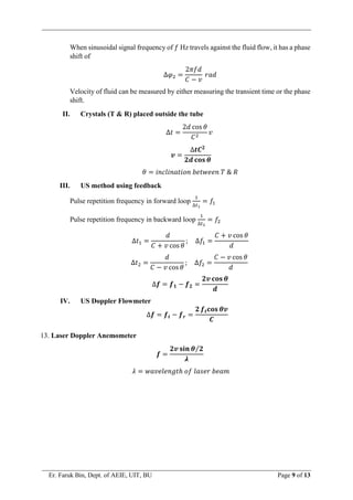 Er. Faruk Bin, Dept. of AEIE, UIT, BU Page 9 of 13
When sinusoidal signal frequency of 𝑓 Hz travels against the fluid flow, it has a phase
shift of
∆𝜑2 =
2𝜋𝑓𝑑
𝐶 − 𝑣
𝑟𝑎𝑑
Velocity of fluid can be measured by either measuring the transient time or the phase
shift.
II. Crystals (T & R) placed outside the tube
∆𝑡 =
2𝑑 cos 𝜃
𝐶2
𝑣
𝒗 =
∆𝒕𝑪𝟐
𝟐𝒅 𝐜𝐨𝐬 𝜽
𝜃 = 𝑖𝑛𝑐𝑙𝑖𝑛𝑎𝑡𝑖𝑜𝑛 𝑏𝑒𝑡𝑤𝑒𝑒𝑛 𝑇 & 𝑅
III. US method using feedback
Pulse repetition frequency in forward loop
1
∆𝑡1
= 𝑓1
Pulse repetition frequency in backward loop
1
∆𝑡2
= 𝑓2
∆𝑡1 =
𝑑
𝐶 + 𝑣 cos 𝜃
; ∆𝑓1 =
𝐶 + 𝑣 cos 𝜃
𝑑
∆𝑡2 =
𝑑
𝐶 − 𝑣 cos 𝜃
; ∆𝑓2 =
𝐶 − 𝑣 cos 𝜃
𝑑
∆𝒇 = 𝒇𝟏 − 𝒇𝟐 =
𝟐𝒗 𝐜𝐨𝐬 𝜽
𝒅
IV. US Doppler Flowmeter
∆𝒇 = 𝒇𝒕 − 𝒇𝒓 =
𝟐 𝒇𝒕𝐜𝐨𝐬 𝜽𝒗
𝑪
13. Laser Doppler Anemometer
𝒇 =
𝟐𝒗 𝐬𝐢𝐧 𝜽 𝟐
⁄
𝝀
𝜆 = 𝑤𝑎𝑣𝑒𝑙𝑒𝑛𝑔𝑡ℎ 𝑜𝑓 𝑙𝑎𝑠𝑒𝑟 𝑏𝑒𝑎𝑚
 