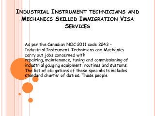 INDUSTRIAL INSTRUMENT TECHNICIANS AND
MECHANICS SKILLED IMMIGRATION VISA
SERVICES
As per the Canadian NOC 2011 code 2243 Industrial Instrument Technicians and Mechanics
carry out jobs concerned with
repairing, maintenance, tuning and commissioning of
industrial gauging equipment, routines and systems.
The list of obligations of these specialists includes
standard charter of duties. These people

 