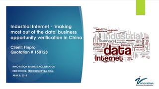 Industrial Internet - 'making
most out of the data' business
opportunity verification in China
Client: Finpro
Quotation # 150128
INNOVATION BUSINESS ACCELERATOR
ERIC CHENG, ERICC@INNOVBA.COM
APRIL 8, 2015
 