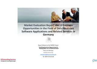 Market Evaluation Report about Business
Opportunities in the Field of Data Analytics
Software Applications and Related Services in
Germany
Report Delivery to the FINPRO Project
“Verifying Business Opportunity for
‘Making Most out of Gathered Data”
Focus on Germany
Köln/Dénia February 2015
estupening@estconsulting.de
Tel. 0034 673122136
ESTconsulting Services
Strategische Consultingleistungen
ESTconsulting Services
Strategische Consultingleistungen
 