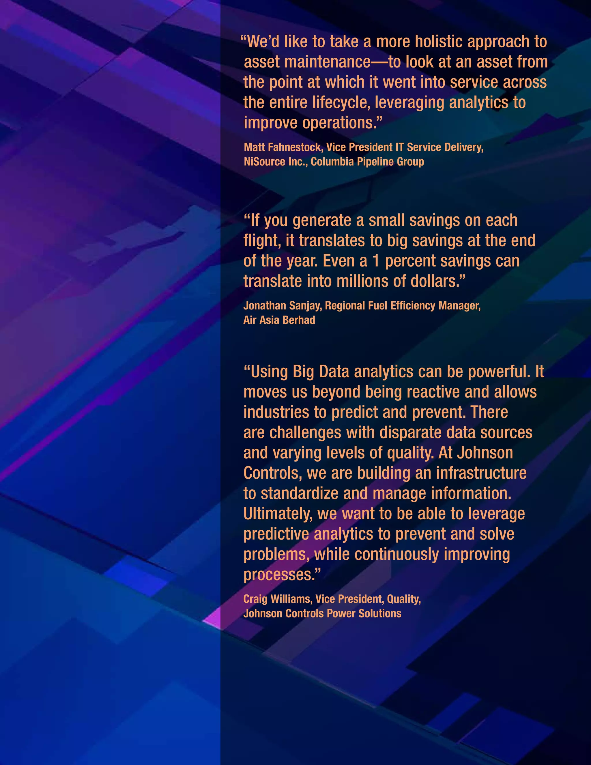 11
“If you generate a small savings on each
flight, it translates to big savings at the end
of the year. Even a 1 percent savings can
translate into millions of dollars.”
Jonathan Sanjay, Regional Fuel Efficiency Manager,
Air Asia Berhad
“Using Big Data analytics can be powerful. It
moves us beyond being reactive and allows
industries to predict and prevent. There
are challenges with disparate data sources
and varying levels of quality. At Johnson
Controls, we are building an infrastructure
to standardize and manage information.
Ultimately, we want to be able to leverage
predictive analytics to prevent and solve
problems, while continuously improving
processes.”
Craig Williams, Vice President, Quality,
Johnson Controls Power Solutions
“We’d like to take a more holistic approach to
asset maintenance—to look at an asset from
the point at which it went into service across
the entire lifecycle, leveraging analytics to
improve operations.”
Matt Fahnestock, Vice President IT Service Delivery,
NiSource Inc., Columbia Pipeline Group
 