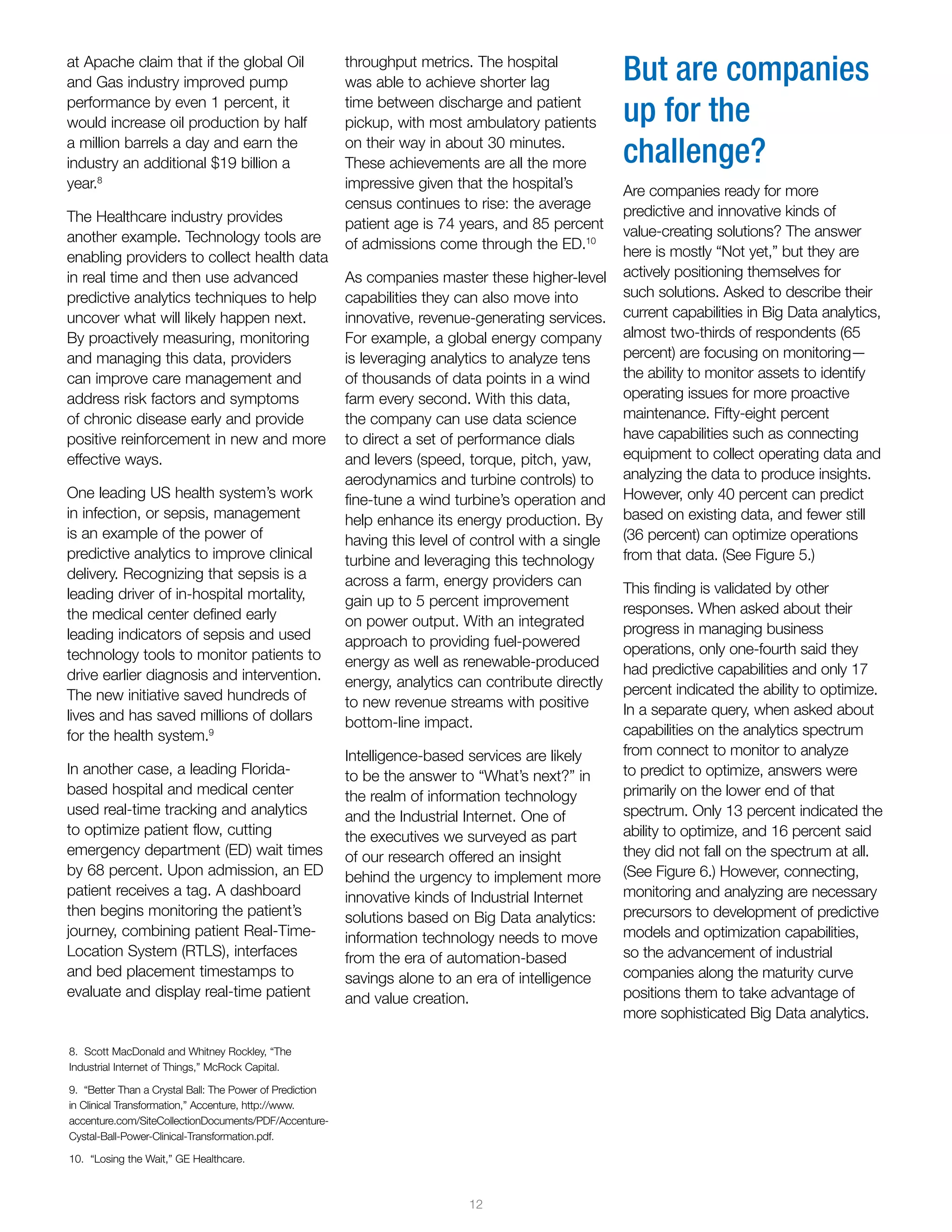 12
at Apache claim that if the global Oil
and Gas industry improved pump
performance by even 1 percent, it
would increase oil production by half
a million barrels a day and earn the
industry an additional $19 billion a
year.8
The Healthcare industry provides
another example. Technology tools are
enabling providers to collect health data
in real time and then use advanced
predictive analytics techniques to help
uncover what will likely happen next.
By proactively measuring, monitoring
and managing this data, providers
can improve care management and
address risk factors and symptoms
of chronic disease early and provide
positive reinforcement in new and more
effective ways.
One leading US health system’s work
in infection, or sepsis, management
is an example of the power of
predictive analytics to improve clinical
delivery. Recognizing that sepsis is a
leading driver of in-hospital mortality,
the medical center defined early
leading indicators of sepsis and used
technology tools to monitor patients to
drive earlier diagnosis and intervention.
The new initiative saved hundreds of
lives and has saved millions of dollars
for the health system.9
In another case, a leading Florida-
based hospital and medical center
used real-time tracking and analytics
to optimize patient flow, cutting
emergency department (ED) wait times
by 68 percent. Upon admission, an ED
patient receives a tag. A dashboard
then begins monitoring the patient’s
journey, combining patient Real-Time-
Location System (RTLS), interfaces
and bed placement timestamps to
evaluate and display real-time patient
But are companies
up for the
challenge?
Are companies ready for more
predictive and innovative kinds of
value-creating solutions? The answer
here is mostly “Not yet,” but they are
actively positioning themselves for
such solutions. Asked to describe their
current capabilities in Big Data analytics,
almost two-thirds of respondents (65
percent) are focusing on monitoring—
the ability to monitor assets to identify
operating issues for more proactive
maintenance. Fifty-eight percent
have capabilities such as connecting
equipment to collect operating data and
analyzing the data to produce insights.
However, only 40 percent can predict
based on existing data, and fewer still
(36 percent) can optimize operations
from that data. (See Figure 5.)
This finding is validated by other
responses. When asked about their
progress in managing business
operations, only one-fourth said they
had predictive capabilities and only 17
percent indicated the ability to optimize.
In a separate query, when asked about
capabilities on the analytics spectrum
from connect to monitor to analyze
to predict to optimize, answers were
primarily on the lower end of that
spectrum. Only 13 percent indicated the
ability to optimize, and 16 percent said
they did not fall on the spectrum at all.
(See Figure 6.) However, connecting,
monitoring and analyzing are necessary
precursors to development of predictive
models and optimization capabilities,
so the advancement of industrial
companies along the maturity curve
positions them to take advantage of
more sophisticated Big Data analytics.
throughput metrics. The hospital
was able to achieve shorter lag
time between discharge and patient
pickup, with most ambulatory patients
on their way in about 30 minutes.
These achievements are all the more
impressive given that the hospital’s
census continues to rise: the average
patient age is 74 years, and 85 percent
of admissions come through the ED.10
As companies master these higher-level
capabilities they can also move into
innovative, revenue-generating services.
For example, a global energy company
is leveraging analytics to analyze tens
of thousands of data points in a wind
farm every second. With this data,
the company can use data science
to direct a set of performance dials
and levers (speed, torque, pitch, yaw,
aerodynamics and turbine controls) to
fine-tune a wind turbine’s operation and
help enhance its energy production. By
having this level of control with a single
turbine and leveraging this technology
across a farm, energy providers can
gain up to 5 percent improvement
on power output. With an integrated
approach to providing fuel-powered
energy as well as renewable-produced
energy, analytics can contribute directly
to new revenue streams with positive
bottom-line impact.
Intelligence-based services are likely
to be the answer to “What’s next?” in
the realm of information technology
and the Industrial Internet. One of
the executives we surveyed as part
of our research offered an insight
behind the urgency to implement more
innovative kinds of Industrial Internet
solutions based on Big Data analytics:
information technology needs to move
from the era of automation-based
savings alone to an era of intelligence
and value creation.
8. Scott MacDonald and Whitney Rockley, “The
Industrial Internet of Things,” McRock Capital.
9. “Better Than a Crystal Ball: The Power of Prediction
in Clinical Transformation,” Accenture, http://www.
accenture.com/SiteCollectionDocuments/PDF/Accenture-
Cystal-Ball-Power-Clinical-Transformation.pdf.
10. “Losing the Wait,” GE Healthcare.
 