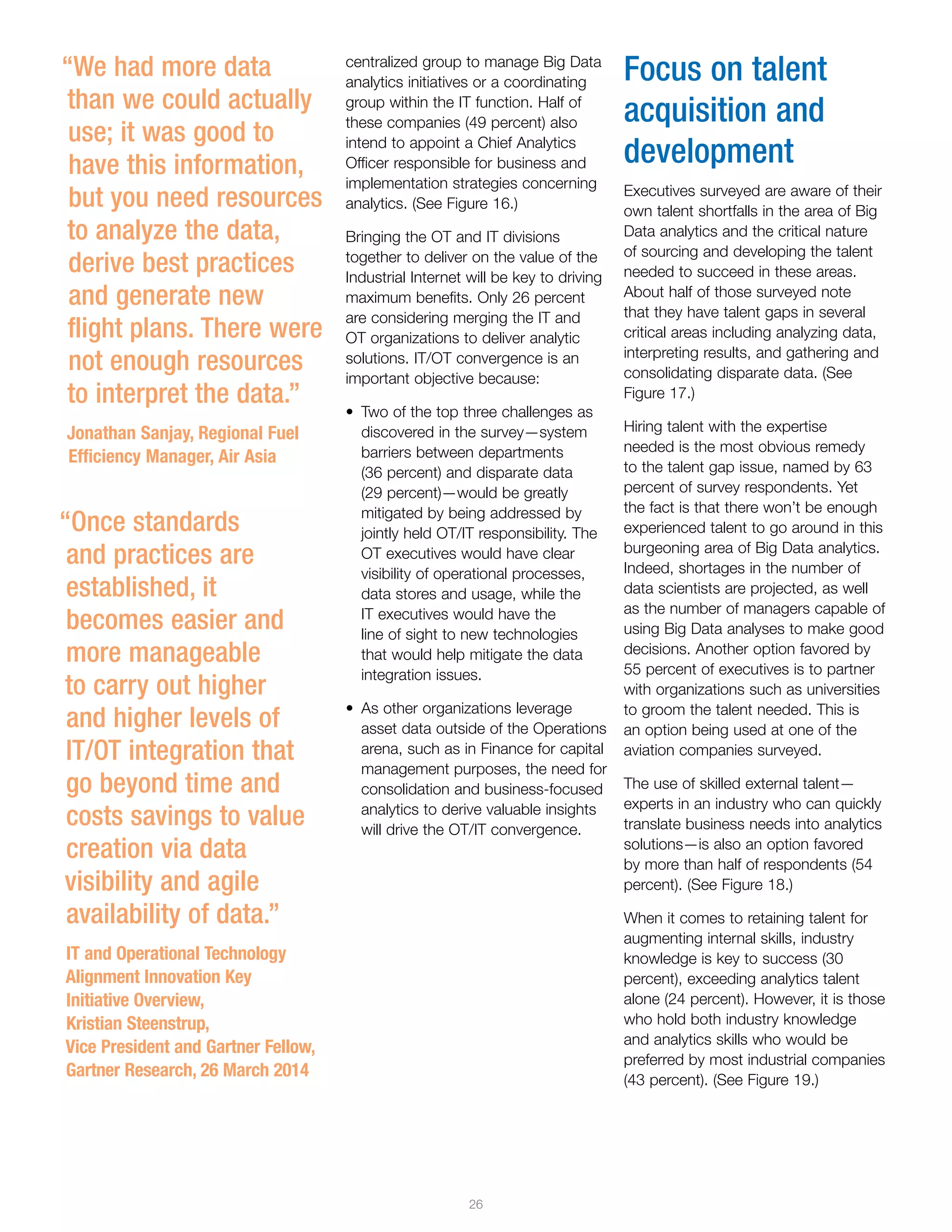 26
centralized group to manage Big Data
analytics initiatives or a coordinating
group within the IT function. Half of
these companies (49 percent) also
intend to appoint a Chief Analytics
Officer responsible for business and
implementation strategies concerning
analytics. (See Figure 16.)
Bringing the OT and IT divisions
together to deliver on the value of the
Industrial Internet will be key to driving
maximum benefits. Only 26 percent
are considering merging the IT and
OT organizations to deliver analytic
solutions. IT/OT convergence is an
important objective because:
•	 Two of the top three challenges as
discovered in the survey—system
barriers between departments
(36 percent) and disparate data
(29 percent)—would be greatly
mitigated by being addressed by
jointly held OT/IT responsibility. The
OT executives would have clear
visibility of operational processes,
data stores and usage, while the
IT executives would have the
line of sight to new technologies
that would help mitigate the data
integration issues.
•	 As other organizations leverage
asset data outside of the Operations
arena, such as in Finance for capital
management purposes, the need for
consolidation and business-focused
analytics to derive valuable insights
will drive the OT/IT convergence.
Focus on talent
acquisition and
development
Executives surveyed are aware of their
own talent shortfalls in the area of Big
Data analytics and the critical nature
of sourcing and developing the talent
needed to succeed in these areas.
About half of those surveyed note
that they have talent gaps in several
critical areas including analyzing data,
interpreting results, and gathering and
consolidating disparate data. (See
Figure 17.)
Hiring talent with the expertise
needed is the most obvious remedy
to the talent gap issue, named by 63
percent of survey respondents. Yet
the fact is that there won’t be enough
experienced talent to go around in this
burgeoning area of Big Data analytics.
Indeed, shortages in the number of
data scientists are projected, as well
as the number of managers capable of
using Big Data analyses to make good
decisions. Another option favored by
55 percent of executives is to partner
with organizations such as universities
to groom the talent needed. This is
an option being used at one of the
aviation companies surveyed.
The use of skilled external talent—
experts in an industry who can quickly
translate business needs into analytics
solutions—is also an option favored
by more than half of respondents (54
percent). (See Figure 18.)
When it comes to retaining talent for
augmenting internal skills, industry
knowledge is key to success (30
percent), exceeding analytics talent
alone (24 percent). However, it is those
who hold both industry knowledge
and analytics skills who would be
preferred by most industrial companies
(43 percent). (See Figure 19.)
“We had more data
than we could actually
use; it was good to
have this information,
but you need resources
to analyze the data,
derive best practices
and generate new
flight plans. There were
not enough resources
to interpret the data.”
Jonathan Sanjay, Regional Fuel
Efficiency Manager, Air Asia
“Once standards
and practices are
established, it
becomes easier and
more manageable
to carry out higher
and higher levels of
IT/OT integration that
go beyond time and
costs savings to value
creation via data
visibility and agile
availability of data.”
IT and Operational Technology
Alignment Innovation Key
Initiative Overview,
Kristian Steenstrup,
Vice President and Gartner Fellow,
Gartner Research, 26 March 2014
 