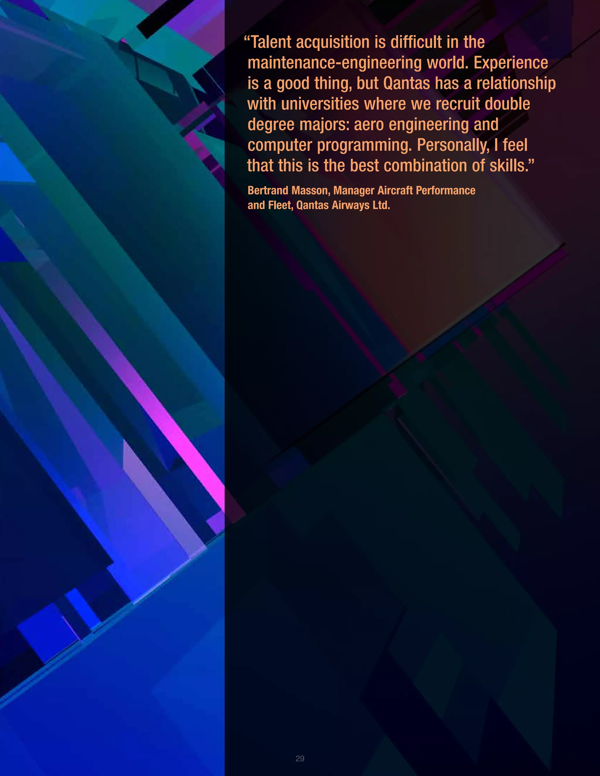 29
“Talent acquisition is difficult in the
maintenance-engineering world. Experience
is a good thing, but Qantas has a relationship
with universities where we recruit double
degree majors: aero engineering and
computer programming. Personally, I feel
that this is the best combination of skills.”
Bertrand Masson, Manager Aircraft Performance
and Fleet, Qantas Airways Ltd.
 