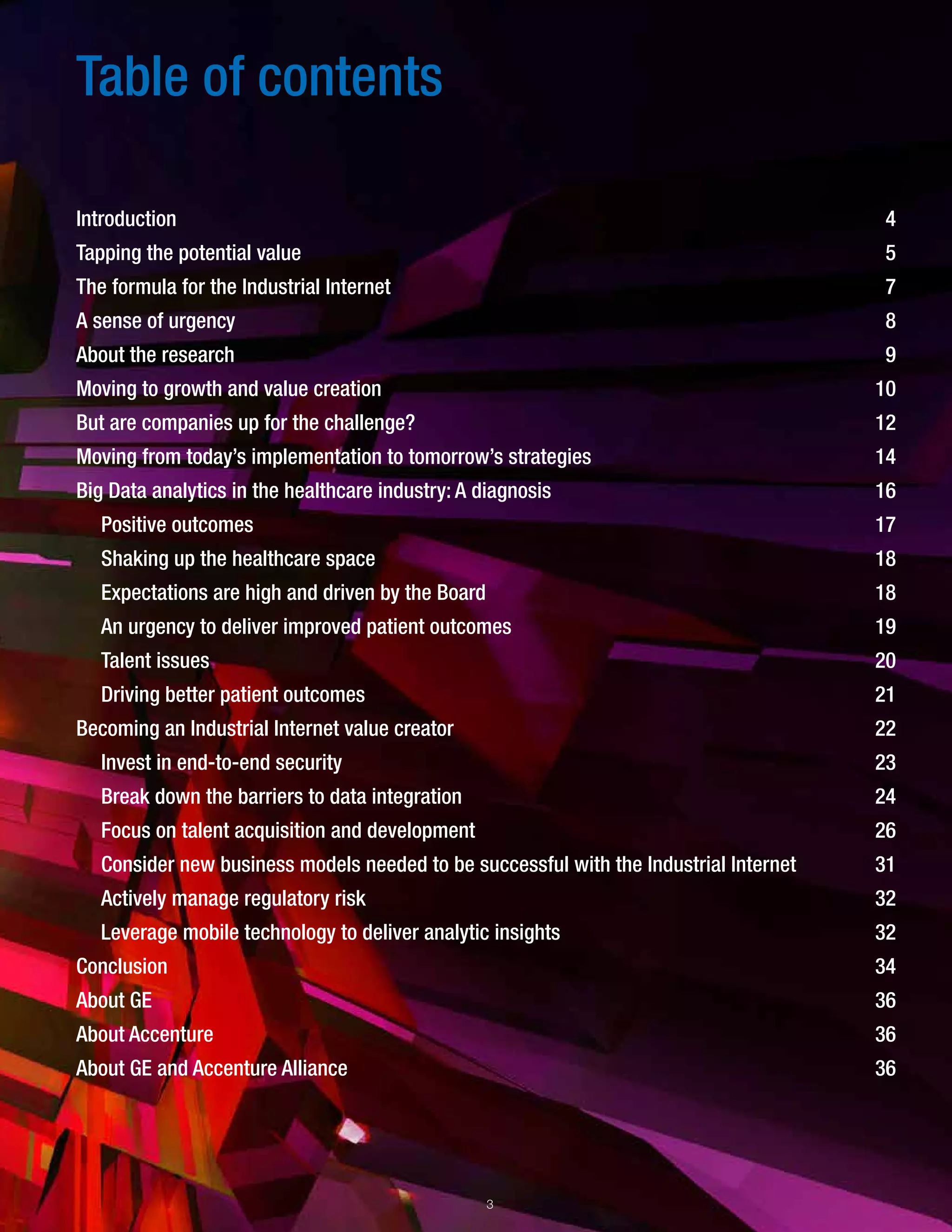 Table of contents
Introduction
Tapping the potential value
The formula for the Industrial Internet
A sense of urgency
About the research
Moving to growth and value creation
But are companies up for the challenge?
Moving from today’s implementation to tomorrow’s strategies
Big Data analytics in the healthcare industry: A diagnosis
Positive outcomes
Shaking up the healthcare space
Expectations are high and driven by the Board
An urgency to deliver improved patient outcomes
Talent issues
Driving better patient outcomes
Becoming an Industrial Internet value creator
Invest in end-to-end security
Break down the barriers to data integration
Focus on talent acquisition and development
Consider new business models needed to be successful with the Industrial Internet
Actively manage regulatory risk
Leverage mobile technology to deliver analytic insights
Conclusion
About GE
About Accenture
About GE and Accenture Alliance
4
5
7
8
9
10
12
14
16
17
18
18
19
20
21
22
23
24
26
31
32
32
34
36
36
36
3
 