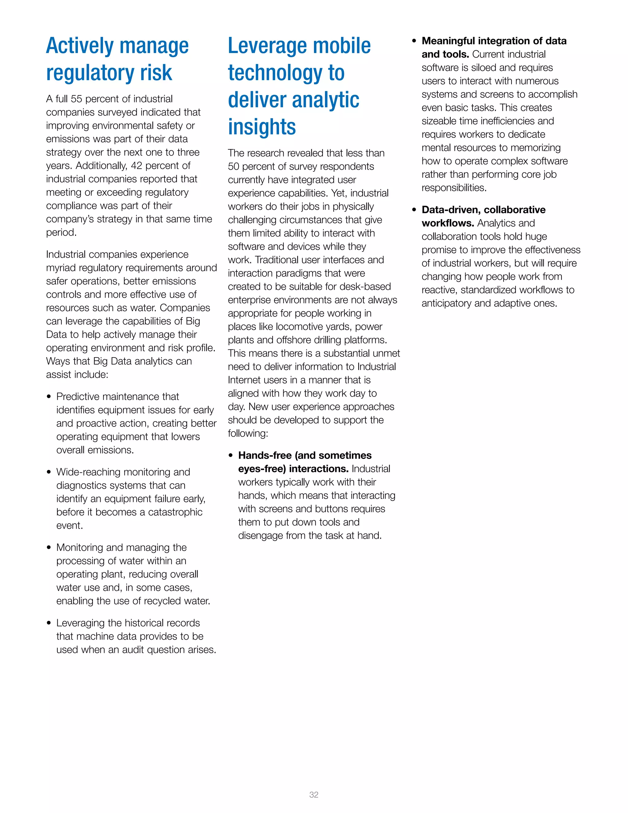 32
•	 Meaningful integration of data
and tools. Current industrial
software is siloed and requires
users to interact with numerous
systems and screens to accomplish
even basic tasks. This creates
sizeable time inefficiencies and
requires workers to dedicate
mental resources to memorizing
how to operate complex software
rather than performing core job
responsibilities.
•	 Data-driven, collaborative
workflows. Analytics and
collaboration tools hold huge
promise to improve the effectiveness
of industrial workers, but will require
changing how people work from
reactive, standardized workflows to
anticipatory and adaptive ones.
Actively manage
regulatory risk
A full 55 percent of industrial
companies surveyed indicated that
improving environmental safety or
emissions was part of their data
strategy over the next one to three
years. Additionally, 42 percent of
industrial companies reported that
meeting or exceeding regulatory
compliance was part of their
company’s strategy in that same time
period.
Industrial companies experience
myriad regulatory requirements around
safer operations, better emissions
controls and more effective use of
resources such as water. Companies
can leverage the capabilities of Big
Data to help actively manage their
operating environment and risk profile.
Ways that Big Data analytics can
assist include:
•	 Predictive maintenance that
identifies equipment issues for early
and proactive action, creating better
operating equipment that lowers
overall emissions.
•	 Wide-reaching monitoring and
diagnostics systems that can
identify an equipment failure early,
before it becomes a catastrophic
event.
•	 Monitoring and managing the
processing of water within an
operating plant, reducing overall
water use and, in some cases,
enabling the use of recycled water.
•	 Leveraging the historical records
that machine data provides to be
used when an audit question arises.
Leverage mobile
technology to
deliver analytic
insights
The research revealed that less than
50 percent of survey respondents
currently have integrated user
experience capabilities. Yet, industrial
workers do their jobs in physically
challenging circumstances that give
them limited ability to interact with
software and devices while they
work. Traditional user interfaces and
interaction paradigms that were
created to be suitable for desk-based
enterprise environments are not always
appropriate for people working in
places like locomotive yards, power
plants and offshore drilling platforms.
This means there is a substantial unmet
need to deliver information to Industrial
Internet users in a manner that is
aligned with how they work day to
day. New user experience approaches
should be developed to support the
following:
•	 Hands-free (and sometimes
eyes-free) interactions. Industrial
workers typically work with their
hands, which means that interacting
with screens and buttons requires
them to put down tools and
disengage from the task at hand.
 