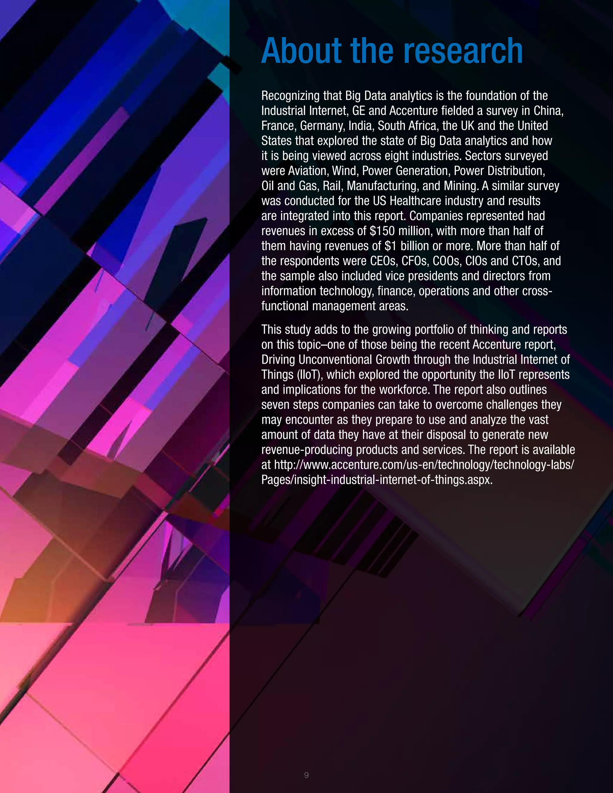 About the research
Recognizing that Big Data analytics is the foundation of the
Industrial Internet, GE and Accenture fielded a survey in China,
France, Germany, India, South Africa, the UK and the United
States that explored the state of Big Data analytics and how
it is being viewed across eight industries. Sectors surveyed
were Aviation, Wind, Power Generation, Power Distribution,
Oil and Gas, Rail, Manufacturing, and Mining. A similar survey
was conducted for the US Healthcare industry and results
are integrated into this report. Companies represented had
revenues in excess of $150 million, with more than half of
them having revenues of $1 billion or more. More than half of
the respondents were CEOs, CFOs, COOs, CIOs and CTOs, and
the sample also included vice presidents and directors from
information technology, finance, operations and other cross-
functional management areas.
This study adds to the growing portfolio of thinking and reports
on this topic–one of those being the recent Accenture report,
Driving Unconventional Growth through the Industrial Internet of
Things (IIoT), which explored the opportunity the IIoT represents
and implications for the workforce. The report also outlines
seven steps companies can take to overcome challenges they
may encounter as they prepare to use and analyze the vast
amount of data they have at their disposal to generate new
revenue-producing products and services. The report is available
at http://www.accenture.com/us-en/technology/technology-labs/
Pages/insight-industrial-internet-of-things.aspx.
9
 