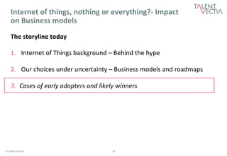 Internet 
of 
things, 
nothing 
or 
everything?-­‐ 
Impact 
on 
Business 
models 
The 
storyline 
today 
1. Internet 
of 
Things 
background 
– 
Behind 
the 
hype 
2. Our 
choices 
under 
uncertainty 
– 
Business 
models 
and 
roadmaps 
3. Cases 
of 
early 
adopters 
and 
likely 
winners 
© 
Talent 
Vec*a 
16 
 