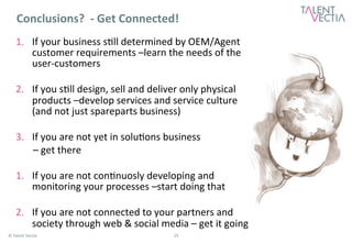 Conclusions? 
-­‐ 
Get 
Connected! 
1. If 
your 
business 
s*ll 
determined 
by 
OEM/Agent 
customer 
requirements 
–learn 
the 
needs 
of 
the 
user-­‐customers 
2. If 
you 
s*ll 
design, 
sell 
and 
deliver 
only 
physical 
products 
–develop 
services 
and 
service 
culture 
(and 
not 
just 
spareparts 
business) 
3. If 
you 
are 
not 
yet 
in 
solu*ons 
business 
– 
get 
there 
1. If 
you 
are 
not 
con*nuosly 
developing 
and 
monitoring 
your 
processes 
–start 
doing 
that 
2. If 
you 
are 
not 
connected 
to 
your 
partners 
and 
society 
through 
web 
& 
social 
media 
– 
get 
it 
going 
© 
Talent 
Vec*a 
25 
 
