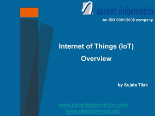 www.ascentautomation.com
www.plantconnect.net
An ISO 9001:2008 company
Internet of Things (IoT)
Overview
by Sujata Tilak
CTO, Ascent Intellimation Pvt. Ltd
 