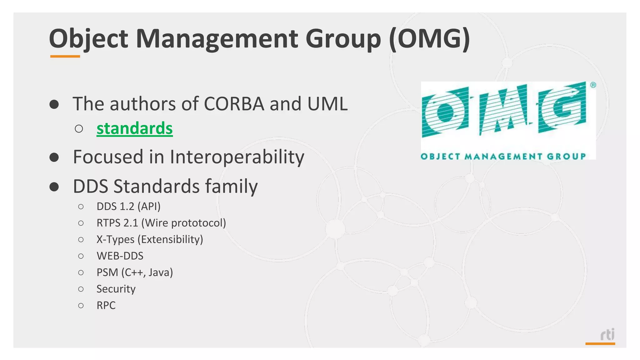 Object Management Group (OMG)
● The authors of CORBA and UML
○ standards
● Focused in Interoperability
● DDS Standards family
○ DDS 1.2 (API)
○ RTPS 2.1 (Wire prototocol)
○ X-Types (Extensibility)
○ WEB-DDS
○ PSM (C++, Java)
○ Security
○ RPC
 