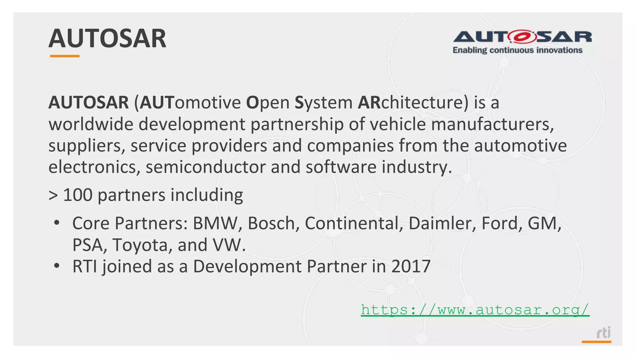 AUTOSAR
AUTOSAR (AUTomotive Open System ARchitecture) is a
worldwide development partnership of vehicle manufacturers,
suppliers, service providers and companies from the automotive
electronics, semiconductor and software industry.
> 100 partners including
• Core Partners: BMW, Bosch, Continental, Daimler, Ford, GM,
PSA, Toyota, and VW.
• RTI joined as a Development Partner in 2017
https://www.autosar.org/
 