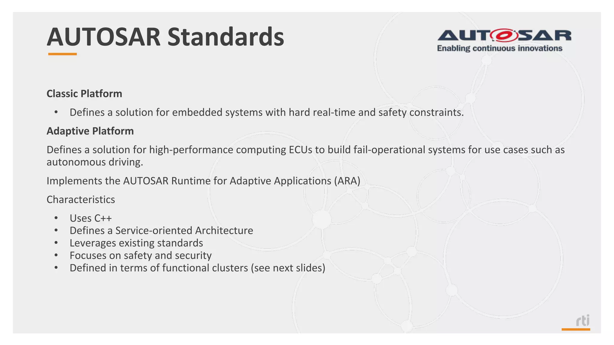AUTOSAR Standards
Classic Platform
• Defines a solution for embedded systems with hard real-time and safety constraints.
Adaptive Platform
Defines a solution for high-performance computing ECUs to build fail-operational systems for use cases such as
autonomous driving.
Implements the AUTOSAR Runtime for Adaptive Applications (ARA)
Characteristics
• Uses C++
• Defines a Service-oriented Architecture
• Leverages existing standards
• Focuses on safety and security
• Defined in terms of functional clusters (see next slides)
 