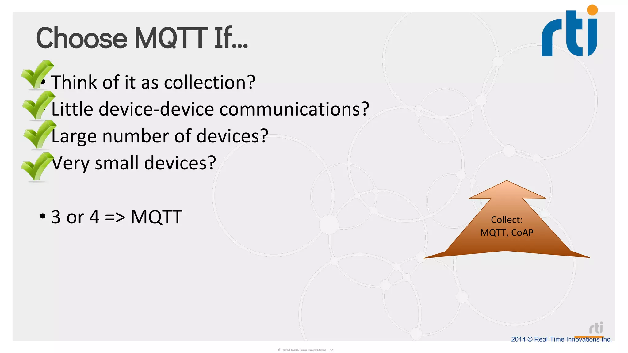 2014 © Real-Time Innovations Inc.
Choose MQTT If…
• Think of it as collection?
• Little device-device communications?
• Large number of devices?
• Very small devices?
• 3 or 4 => MQTT
© 2014 Real-Time Innovations, Inc.
Collect:
MQTT, CoAP
 