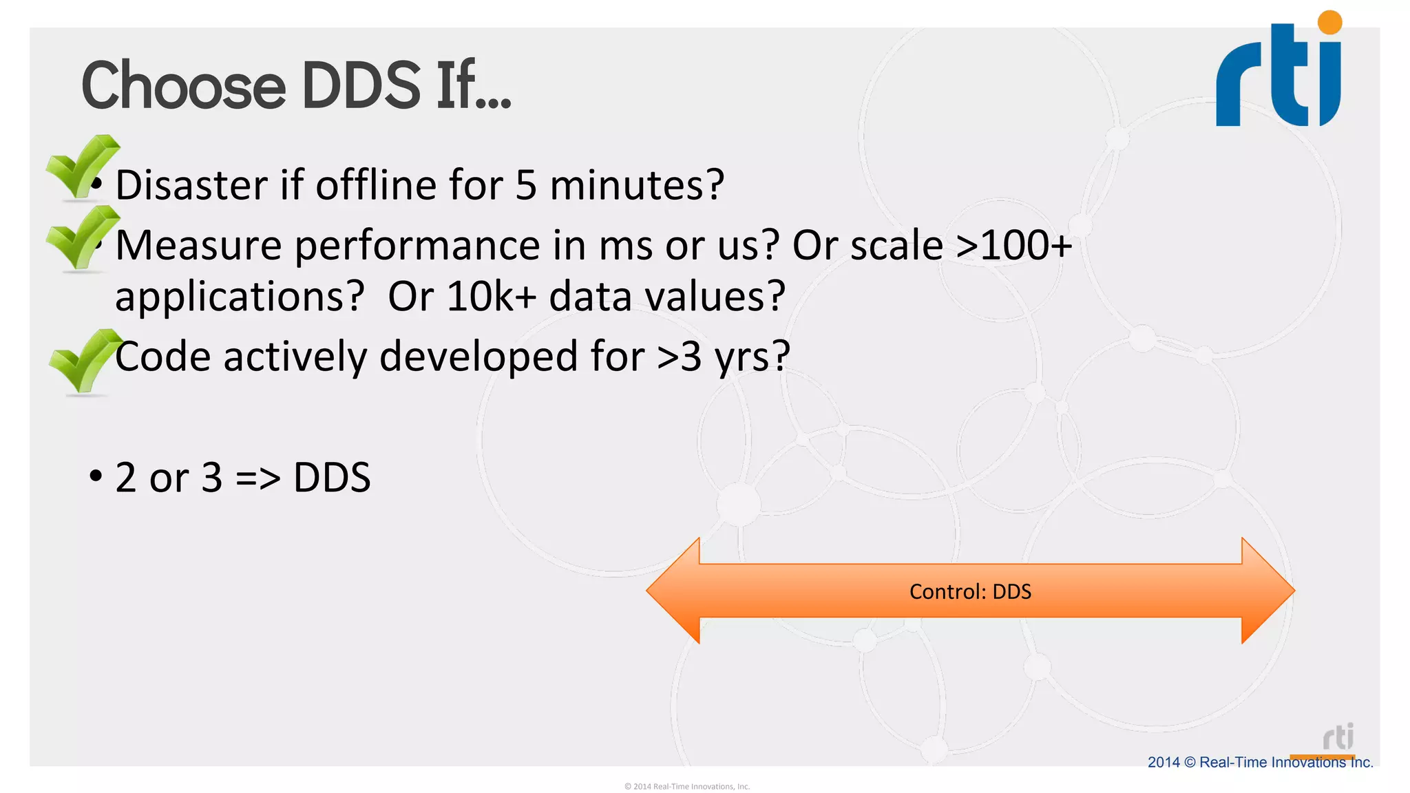 2014 © Real-Time Innovations Inc.
Choose DDS If…
• Disaster if offline for 5 minutes?
• Measure performance in ms or us? Or scale >100+
applications? Or 10k+ data values?
• Code actively developed for >3 yrs?
• 2 or 3 => DDS
© 2014 Real-Time Innovations, Inc.
Control: DDS
 
