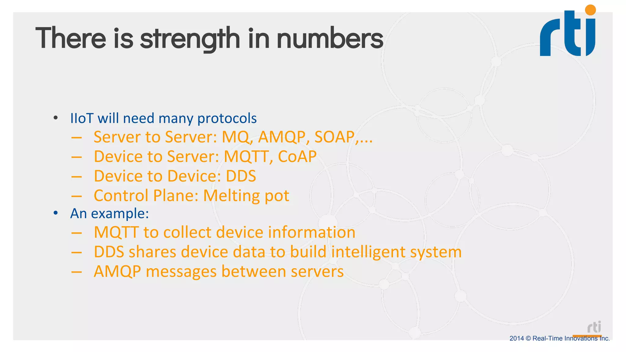 2014 © Real-Time Innovations Inc.
There is strength in numbers
• IIoT will need many protocols
– Server to Server: MQ, AMQP, SOAP,...
– Device to Server: MQTT, CoAP
– Device to Device: DDS
– Control Plane: Melting pot
• An example:
– MQTT to collect device information
– DDS shares device data to build intelligent system
– AMQP messages between servers
 