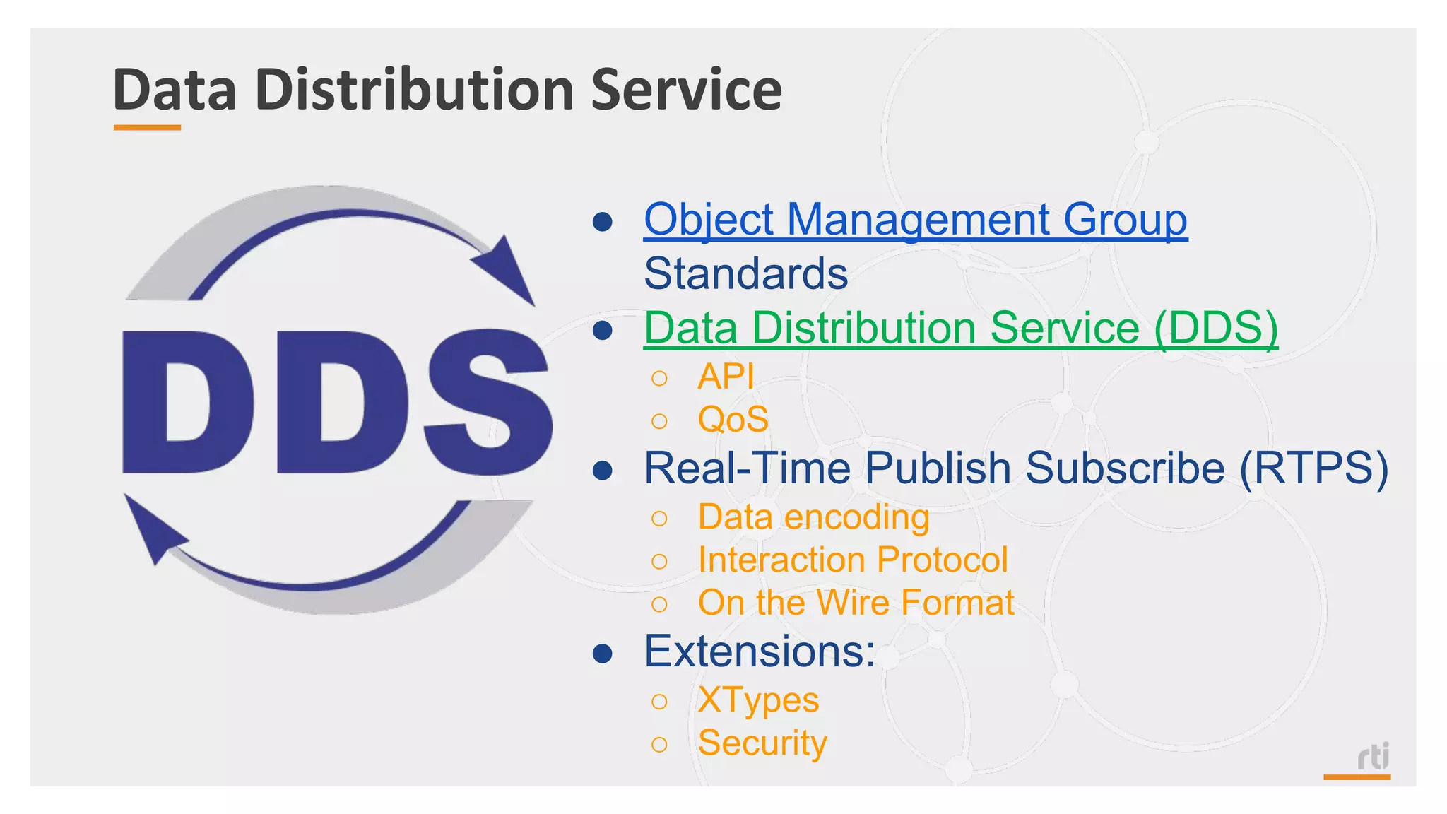 Data Distribution Service
● Object Management Group
Standards
● Data Distribution Service (DDS)
○ API
○ QoS
● Real-Time Publish Subscribe (RTPS)
○ Data encoding
○ Interaction Protocol
○ On the Wire Format
● Extensions:
○ XTypes
○ Security
 