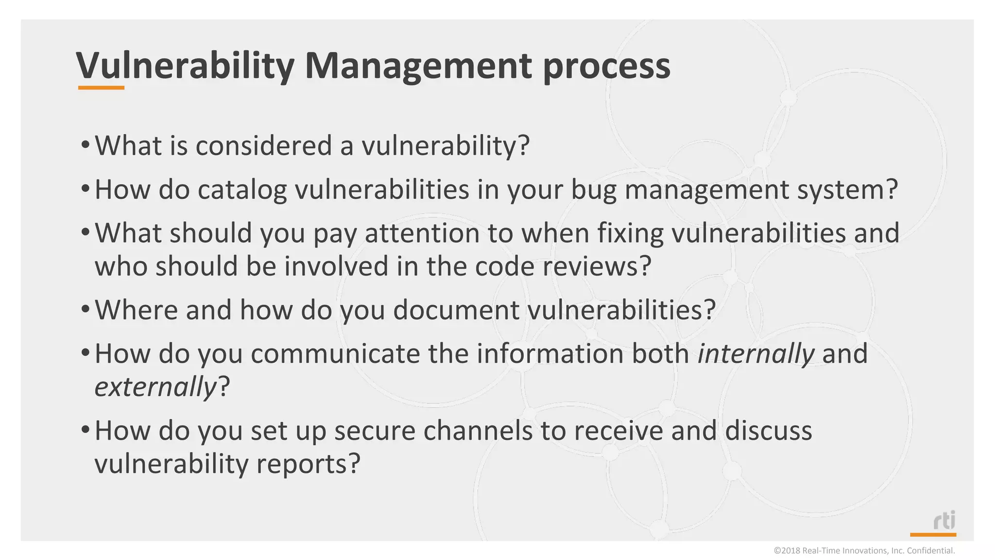 Vulnerability Management process
•What is considered a vulnerability?
•How do catalog vulnerabilities in your bug management system?
•What should you pay attention to when fixing vulnerabilities and
who should be involved in the code reviews?
•Where and how do you document vulnerabilities?
•How do you communicate the information both internally and
externally?
•How do you set up secure channels to receive and discuss
vulnerability reports?
©2018 Real-Time Innovations, Inc. Confidential.
 