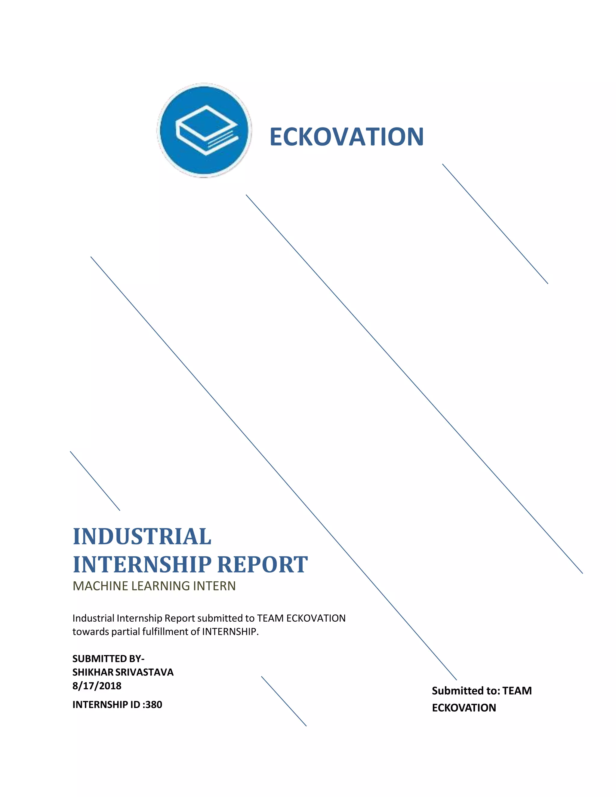 INDUSTRIAL
INTERNSHIP REPORT
MACHINE LEARNING INTERN
Industrial Internship Report submitted to TEAM ECKOVATION
towards partial fulfillment of INTERNSHIP.
SUBMITTED BY-
SHIKHARSRIVASTAVA
8/17/2018
INTERNSHIP ID :380
ECKOVATION
Submitted to: TEAM
ECKOVATION
 