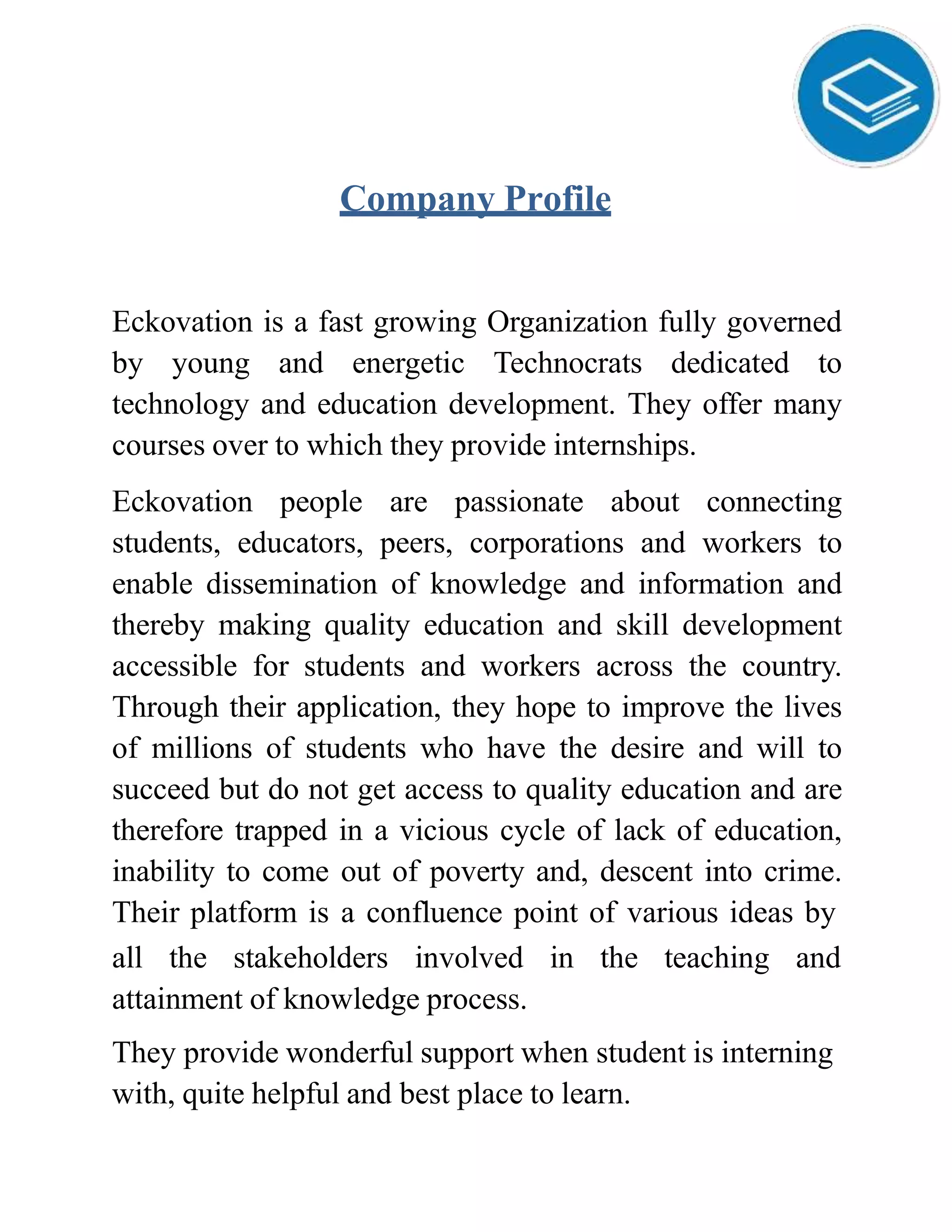 Company Profile
Eckovation is a fast growing Organization fully governed
by young and energetic Technocrats dedicated to
technology and education development. They offer many
courses over to which they provide internships.
Eckovation people are passionate about connecting
students, educators, peers, corporations and workers to
enable dissemination of knowledge and information and
thereby making quality education and skill development
accessible for students and workers across the country.
Through their application, they hope to improve the lives
of millions of students who have the desire and will to
succeed but do not get access to quality education and are
therefore trapped in a vicious cycle of lack of education,
inability to come out of poverty and, descent into crime.
Their platform is a confluence point of various ideas by
all the stakeholders involved in the teaching and
attainment of knowledge process.
They provide wonderful support when student is interning
with, quite helpful and best place to learn.
 