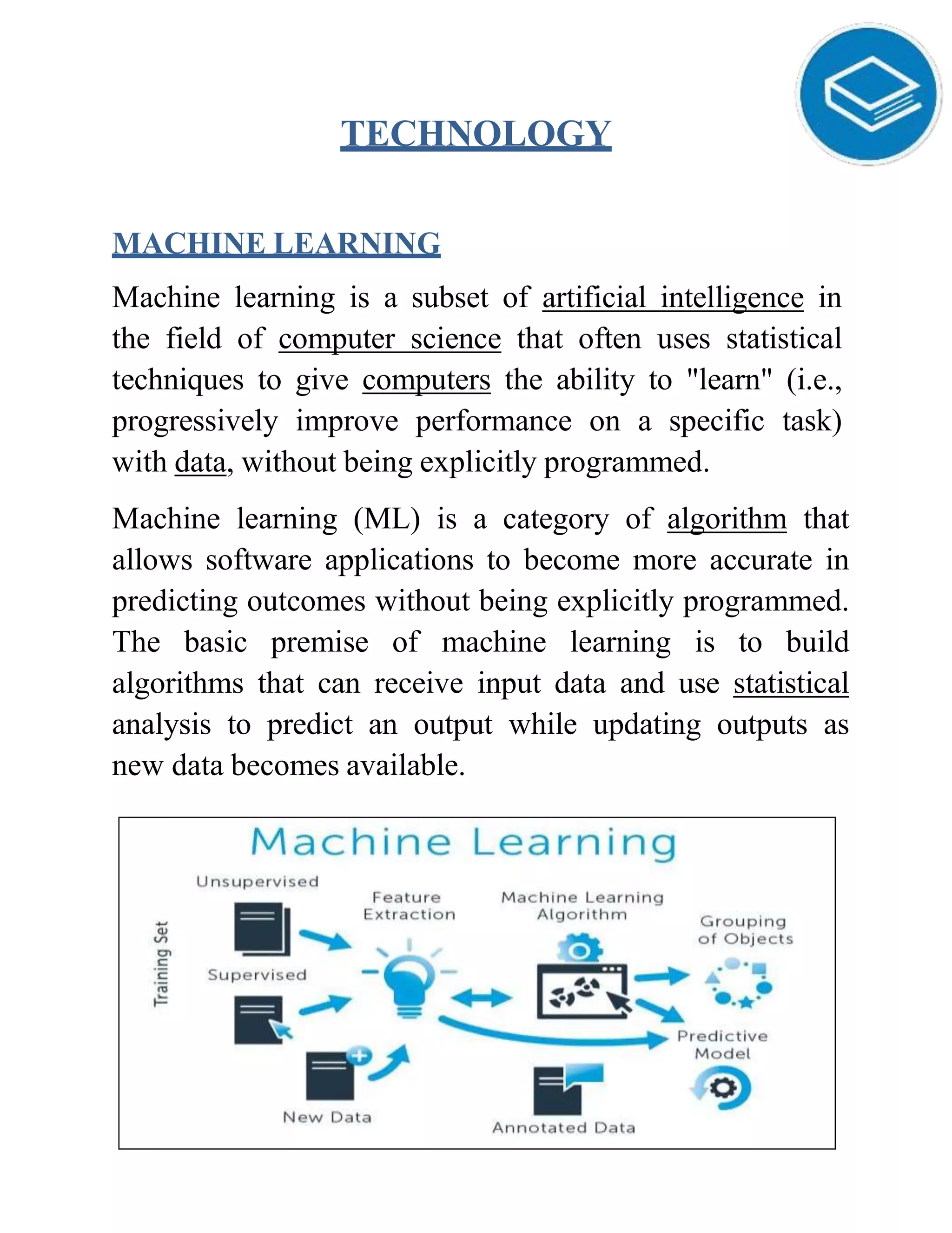 TECHNOLOGY
MACHINE LEARNING
Machine learning is a subset of artificial intelligence in
the field of computer science that often uses statistical
techniques to give computers the ability to "learn" (i.e.,
progressively improve performance on a specific task)
with data, without being explicitly programmed.
Machine learning (ML) is a category of algorithm that
allows software applications to become more accurate in
predicting outcomes without being explicitly programmed.
The basic premise of machine learning is to build
algorithms that can receive input data and use statistical
analysis to predict an output while updating outputs as
new data becomes available.
 