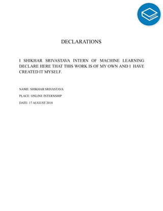 DECLARATIONS
I SHIKHAR SRIVASTAVA INTERN OF MACHINE LEARNING
DECLARE HERE THAT THIS WORK IS OF MY OWN AND I HAVE
CREATED IT MYSELF.
NAME: SHIKHAR SRIVASTAVA
PLACE: ONLINE INTERNSHIP
DATE: 17 AUGUST 2018
 