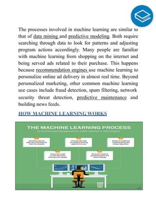 The processes involved in machine learning are similar to
that of data mining and predictive modeling. Both require
searching through data to look for patterns and adjusting
program actions accordingly. Many people are familiar
with machine learning from shopping on the internet and
being served ads related to their purchase. This happens
because recommendation engines use machine learning to
personalize online ad delivery in almost real time. Beyond
personalized marketing, other common machine learning
use cases include fraud detection, spam filtering, network
security threat detection, predictive maintenance and
building news feeds.
HOW MACHINE LEARNING WORKS
 