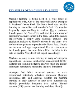 EXAMPLES OF MACHINE LEARNING
Machine learning is being used in a wide range of
applications today. One of the most well-known examples
is Facebook's News Feed. The News Feed uses machine
learning to personalize each member's feed. If a member
frequently stops scrolling to read or like a particular
friend's posts, the News Feed will start to show more of
that friend's activity earlier in the feed. Behind the scenes,
the software is simply using statistical analysis and
predictive analytics to identify patterns in the user's data
and use those patterns to populate the News Feed. Should
the member no longer stop to read, like or comment on
the friend's posts, that new data will be included in the
data set and the News Feed will adjust accordingly.
Machine learning is also entering an array of enterprise
applications. Customer relationship management (CRM)
systems use learning models to analyze email and prompt
sales team members to respond to the most important
messages first. More advanced systems can even
effective responses. Businessrecommend potentially
intelligence (BI) and analytics vendors use machine
learning in their software to help users automatically
identify potentially important data points. Human
resource (HR) systems use learning models to identify
 